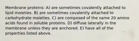 Membrane proteins: A) are sometimes covalently attached to lipid moieties. B) are sometimes covalently attached to carbohydrate moieties. C) are composed of the same 20 amino acids found in soluble proteins. D) diffuse laterally in the membrane unless they are anchored. E) have all of the properties listed above.