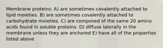 Membrane proteins: A) are sometimes covalently attached to lipid moieties. B) are sometimes covalently attached to carbohydrate moieties. C) are composed of the same 20 amino acids found in soluble proteins. D) diffuse laterally in the membrane unless they are anchored E) have all of the properties listed above
