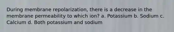 During membrane repolarization, there is a decrease in the membrane permeability to which ion? a. Potassium b. Sodium c. Calcium d. Both potassium and sodium