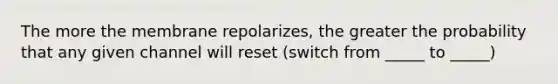 The more the membrane repolarizes, the greater the probability that any given channel will reset (switch from _____ to _____)