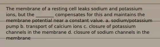 The membrane of a resting cell leaks sodium and potassium ions, but the ________ compensates for this and maintains the membrane potential near a constant value. a. sodium/potassium pump b. transport of calcium ions c. closure of potassium channels in the membrane d. closure of sodium channels in the membrane