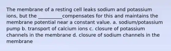 The membrane of a resting cell leaks sodium and potassium ions, but the __________compensates for this and maintains the membrane potential near a constant value. a. sodium/potassium pump b. transport of calcium ions c. closure of potassium channels in the membrane d. closure of sodium channels in the membrane