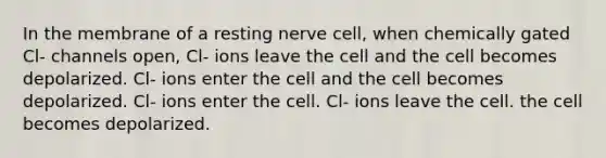 In the membrane of a resting nerve cell, when chemically gated Cl- channels open, Cl- ions leave the cell and the cell becomes depolarized. Cl- ions enter the cell and the cell becomes depolarized. Cl- ions enter the cell. Cl- ions leave the cell. the cell becomes depolarized.