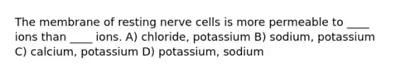 The membrane of resting nerve cells is more permeable to ____ ions than ____ ions. A) chloride, potassium B) sodium, potassium C) calcium, potassium D) potassium, sodium