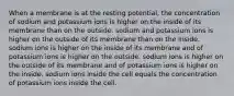 When a membrane is at the resting potential, the concentration of sodium and potassium ions is higher on the inside of its membrane than on the outside. sodium and potassium ions is higher on the outside of its membrane than on the inside. sodium ions is higher on the inside of its membrane and of potassium ions is higher on the outside. sodium ions is higher on the outside of its membrane and of potassium ions is higher on the inside. sodium ions inside the cell equals the concentration of potassium ions inside the cell.