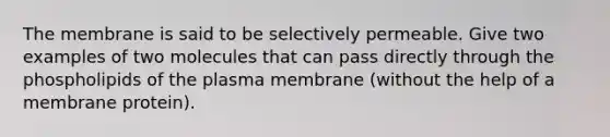 The membrane is said to be selectively permeable. Give two examples of two molecules that can pass directly through the phospholipids of the plasma membrane (without the help of a membrane protein).