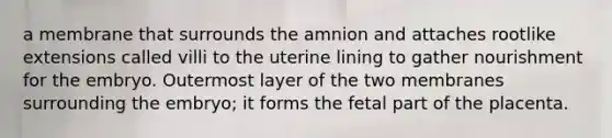 a membrane that surrounds the amnion and attaches rootlike extensions called villi to the uterine lining to gather nourishment for the embryo. Outermost layer of the two membranes surrounding the embryo; it forms the fetal part of the placenta.