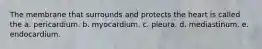 The membrane that surrounds and protects the heart is called the a. pericardium. b. myocardium. c. pleura. d. mediastinum. e. endocardium.