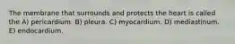 The membrane that surrounds and protects the heart is called the A) pericardium. B) pleura. C) myocardium. D) mediastinum. E) endocardium.