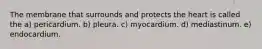 The membrane that surrounds and protects the heart is called the a) pericardium. b) pleura. c) myocardium. d) mediastinum. e) endocardium.