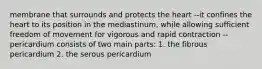 membrane that surrounds and protects the heart --it confines the heart to its position in the mediastinum, while allowing sufficient freedom of movement for vigorous and rapid contraction --pericardium consists of two main parts: 1. the fibrous pericardium 2. the serous pericardium