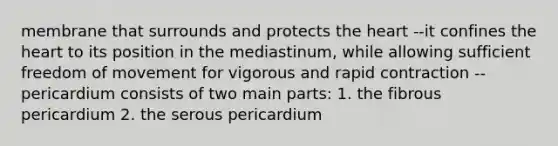 membrane that surrounds and protects the heart --it confines the heart to its position in the mediastinum, while allowing sufficient freedom of movement for vigorous and rapid contraction --pericardium consists of two main parts: 1. the fibrous pericardium 2. the serous pericardium