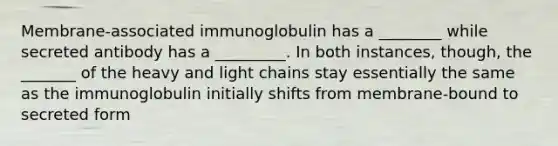 Membrane-associated immunoglobulin has a ________ while secreted antibody has a _________. In both instances, though, the _______ of the heavy and light chains stay essentially the same as the immunoglobulin initially shifts from membrane-bound to secreted form