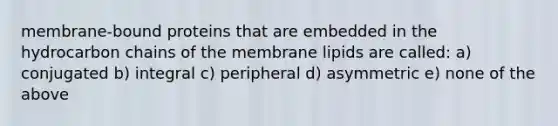 membrane-bound proteins that are embedded in the hydrocarbon chains of the membrane lipids are called: a) conjugated b) integral c) peripheral d) asymmetric e) none of the above