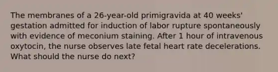 The membranes of a 26-year-old primigravida at 40 weeks' gestation admitted for induction of labor rupture spontaneously with evidence of meconium staining. After 1 hour of intravenous oxytocin, the nurse observes late fetal heart rate decelerations. What should the nurse do next?