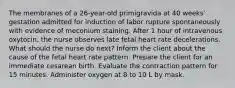 The membranes of a 26-year-old primigravida at 40 weeks' gestation admitted for induction of labor rupture spontaneously with evidence of meconium staining. After 1 hour of intravenous oxytocin, the nurse observes late fetal heart rate decelerations. What should the nurse do next? Inform the client about the cause of the fetal heart rate pattern. Prepare the client for an immediate cesarean birth. Evaluate the contraction pattern for 15 minutes. Administer oxygen at 8 to 10 L by mask.