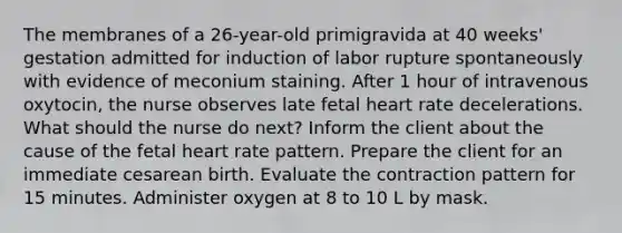 The membranes of a 26-year-old primigravida at 40 weeks' gestation admitted for induction of labor rupture spontaneously with evidence of meconium staining. After 1 hour of intravenous oxytocin, the nurse observes late fetal heart rate decelerations. What should the nurse do next? Inform the client about the cause of the fetal heart rate pattern. Prepare the client for an immediate cesarean birth. Evaluate the contraction pattern for 15 minutes. Administer oxygen at 8 to 10 L by mask.