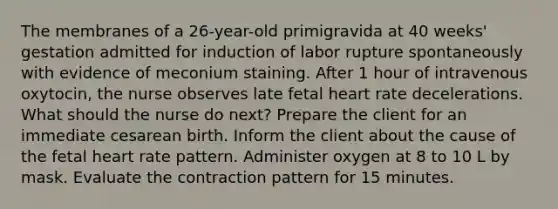 The membranes of a 26-year-old primigravida at 40 weeks' gestation admitted for induction of labor rupture spontaneously with evidence of meconium staining. After 1 hour of intravenous oxytocin, the nurse observes late fetal heart rate decelerations. What should the nurse do next? Prepare the client for an immediate cesarean birth. Inform the client about the cause of the fetal heart rate pattern. Administer oxygen at 8 to 10 L by mask. Evaluate the contraction pattern for 15 minutes.