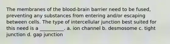 The membranes of the blood-brain barrier need to be fused, preventing any substances from entering and/or escaping between cells. The type of intercellular junction best suited for this need is a __________. a. ion channel b. desmosome c. tight junction d. gap junction