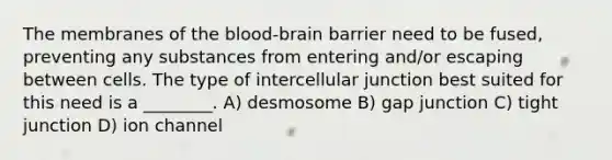 The membranes of the blood-brain barrier need to be fused, preventing any substances from entering and/or escaping between cells. The type of intercellular junction best suited for this need is a ________. A) desmosome B) gap junction C) tight junction D) ion channel