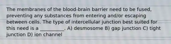 The membranes of the blood-brain barrier need to be fused, preventing any substances from entering and/or escaping between cells. The type of intercellular junction best suited for this need is a __________. A) desmosome B) gap junction C) tight junction D) ion channel