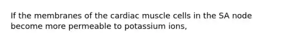 If the membranes of the cardiac muscle cells in the SA node become more permeable to potassium ions,