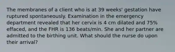 The membranes of a client who is at 39 weeks' gestation have ruptured spontaneously. Examination in the emergency department revealed that her cervix is 4 cm dilated and 75% effaced, and the FHR is 136 beats/min. She and her partner are admitted to the birthing unit. What should the nurse do upon their arrival?