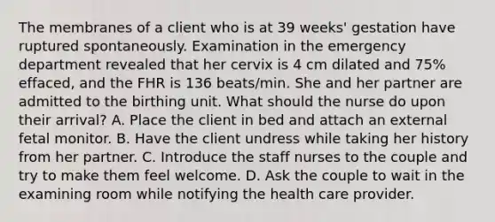 The membranes of a client who is at 39 weeks' gestation have ruptured spontaneously. Examination in the emergency department revealed that her cervix is 4 cm dilated and 75% effaced, and the FHR is 136 beats/min. She and her partner are admitted to the birthing unit. What should the nurse do upon their arrival? A. Place the client in bed and attach an external fetal monitor. B. Have the client undress while taking her history from her partner. C. Introduce the staff nurses to the couple and try to make them feel welcome. D. Ask the couple to wait in the examining room while notifying the health care provider.