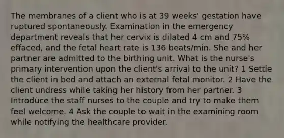 The membranes of a client who is at 39 weeks' gestation have ruptured spontaneously. Examination in the emergency department reveals that her cervix is dilated 4 cm and 75% effaced, and the fetal heart rate is 136 beats/min. She and her partner are admitted to the birthing unit. What is the nurse's primary intervention upon the client's arrival to the unit? 1 Settle the client in bed and attach an external fetal monitor. 2 Have the client undress while taking her history from her partner. 3 Introduce the staff nurses to the couple and try to make them feel welcome. 4 Ask the couple to wait in the examining room while notifying the healthcare provider.