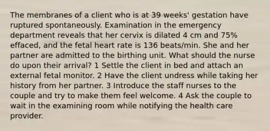 The membranes of a client who is at 39 weeks' gestation have ruptured spontaneously. Examination in the emergency department reveals that her cervix is dilated 4 cm and 75% effaced, and the fetal heart rate is 136 beats/min. She and her partner are admitted to the birthing unit. What should the nurse do upon their arrival? 1 Settle the client in bed and attach an external fetal monitor. 2 Have the client undress while taking her history from her partner. 3 Introduce the staff nurses to the couple and try to make them feel welcome. 4 Ask the couple to wait in the examining room while notifying the health care provider.