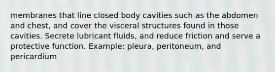 membranes that line closed body cavities such as the abdomen and chest, and cover the visceral structures found in those cavities. Secrete lubricant fluids, and reduce friction and serve a protective function. Example: pleura, peritoneum, and pericardium