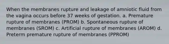 When the membranes rupture and leakage of amniotic fluid from the vagina occurs before 37 weeks of gestation. a. Premature rupture of membranes (PROM) b. Spontaneous rupture of membranes (SROM) c. Artificial rupture of membranes (AROM) d. Preterm premature rupture of membranes (PPROM)