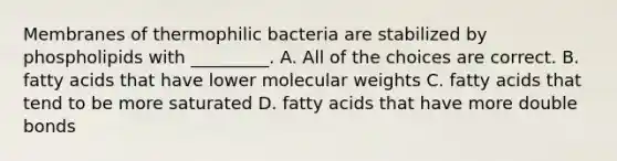 Membranes of thermophilic bacteria are stabilized by phospholipids with _________. A. All of the choices are correct. B. fatty acids that have lower molecular weights C. fatty acids that tend to be more saturated D. fatty acids that have more double bonds