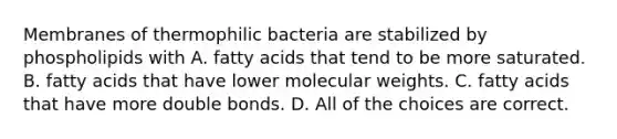 Membranes of thermophilic bacteria are stabilized by phospholipids with A. fatty acids that tend to be more saturated. B. fatty acids that have lower molecular weights. C. fatty acids that have more double bonds. D. All of the choices are correct.