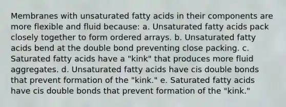 Membranes with unsaturated fatty acids in their components are more flexible and fluid because: a. Unsaturated fatty acids pack closely together to form ordered arrays. b. Unsaturated fatty acids bend at the double bond preventing close packing. c. Saturated fatty acids have a "kink" that produces more fluid aggregates. d. Unsaturated fatty acids have cis double bonds that prevent formation of the "kink." e. Saturated fatty acids have cis double bonds that prevent formation of the "kink."