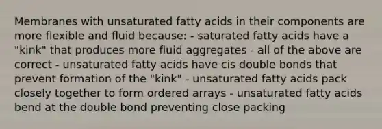 Membranes with unsaturated fatty acids in their components are more flexible and fluid because: - saturated fatty acids have a "kink" that produces more fluid aggregates - all of the above are correct - unsaturated fatty acids have cis double bonds that prevent formation of the "kink" - unsaturated fatty acids pack closely together to form ordered arrays - unsaturated fatty acids bend at the double bond preventing close packing