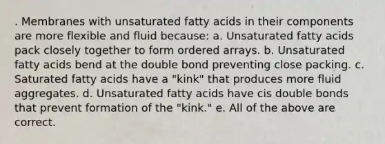 . Membranes with unsaturated fatty acids in their components are more flexible and fluid because: a. Unsaturated fatty acids pack closely together to form ordered arrays. b. Unsaturated fatty acids bend at the double bond preventing close packing. c. Saturated fatty acids have a "kink" that produces more fluid aggregates. d. Unsaturated fatty acids have cis double bonds that prevent formation of the "kink." e. All of the above are correct.