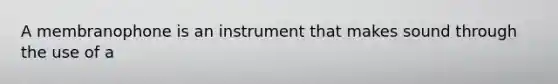 A membranophone is an instrument that makes sound through the use of a