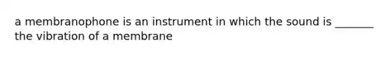 a membranophone is an instrument in which the sound is _______ the vibration of a membrane