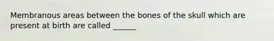 Membranous areas between the bones of the skull which are present at birth are called ______