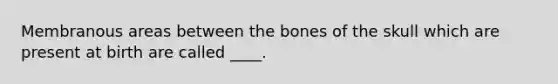 Membranous areas between the bones of the skull which are present at birth are called ____.