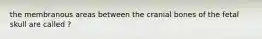 the membranous areas between the cranial bones of the fetal skull are called ?