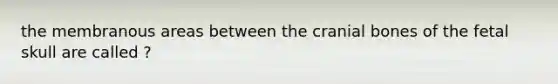 the membranous areas between the cranial bones of the fetal skull are called ?