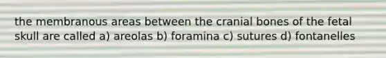 the membranous areas between the cranial bones of the fetal skull are called a) areolas b) foramina c) sutures d) fontanelles