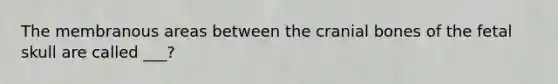 The membranous areas between the cranial bones of the fetal skull are called ___?