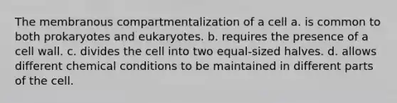 The membranous compartmentalization of a cell a. is common to both prokaryotes and eukaryotes. b. requires the presence of a cell wall. c. divides the cell into two equal-sized halves. d. allows different chemical conditions to be maintained in different parts of the cell.