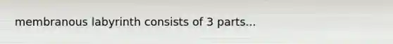 membranous labyrinth consists of 3 parts...