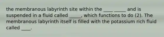 the membranous labyrinth site within the ____ _____ and is suspended in a fluid called _____, which functions to do (2). The membranous labyrinth itself is filled with the potassium rich fluid called ____.