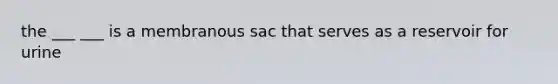 the ___ ___ is a membranous sac that serves as a reservoir for urine