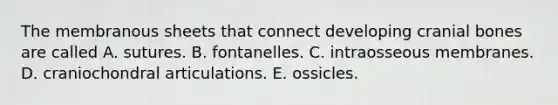 The membranous sheets that connect developing cranial bones are called A. sutures. B. fontanelles. C. intraosseous membranes. D. craniochondral articulations. E. ossicles.